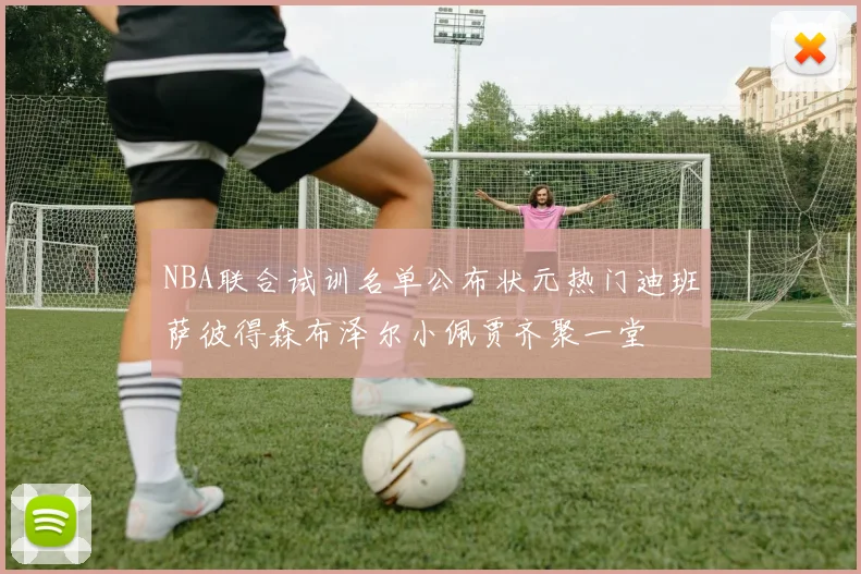 NBA联合试训名单公布状元热门迪班萨彼得森布泽尔小佩贾齐聚一堂