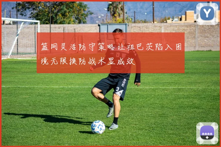 篮网灵活防守策略让祖巴茨陷入困境无限换防战术显成效