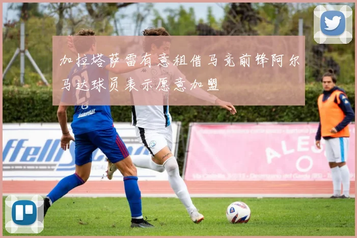 加拉塔萨雷有意租借马竞前锋阿尔马达球员表示愿意加盟