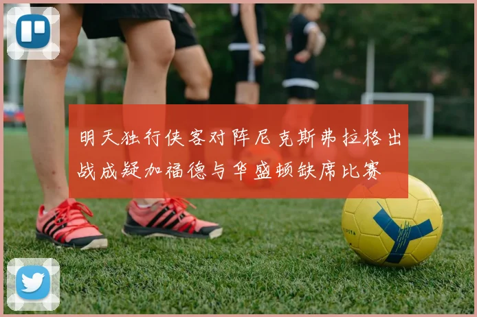 明天独行侠客对阵尼克斯弗拉格出战成疑加福德与华盛顿缺席比赛