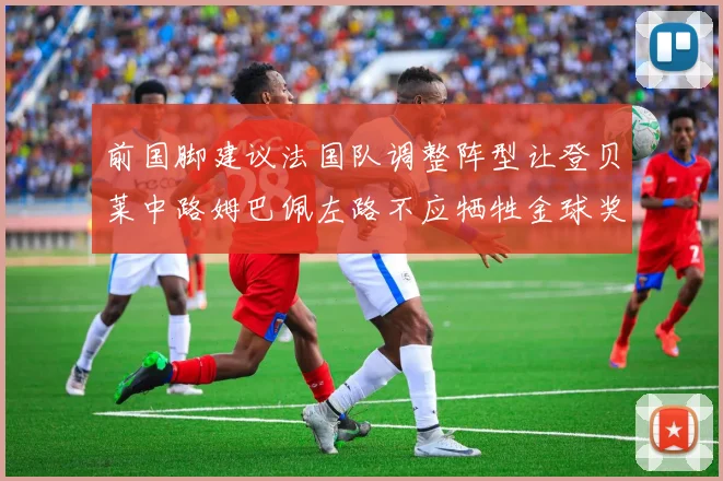 前国脚建议法国队调整阵型让登贝莱中路姆巴佩左路不应牺牲金球奖得主