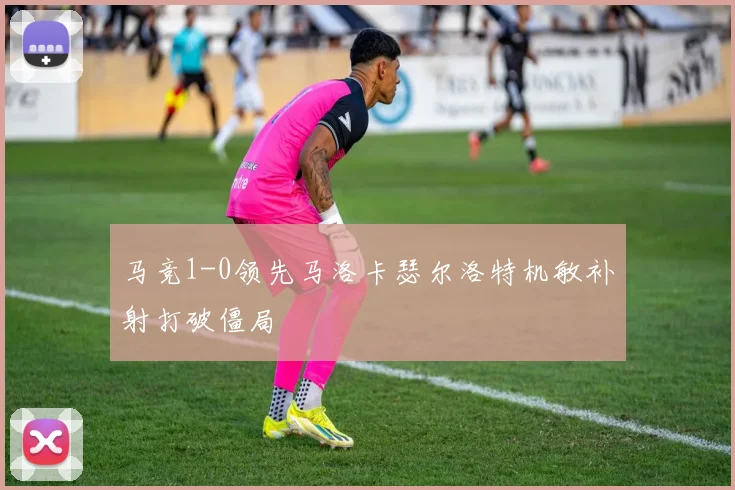 马竞1-0领先马洛卡瑟尔洛特机敏补射打破僵局