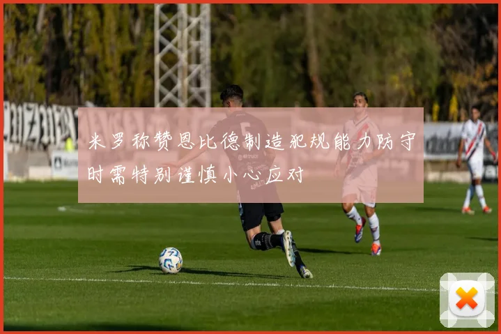 米罗称赞恩比德制造犯规能力防守时需特别谨慎小心应对