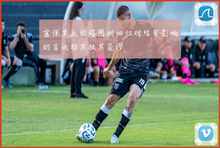 富保罗反驳塔图姆回归对绿军影响的言论称其极其荒谬
