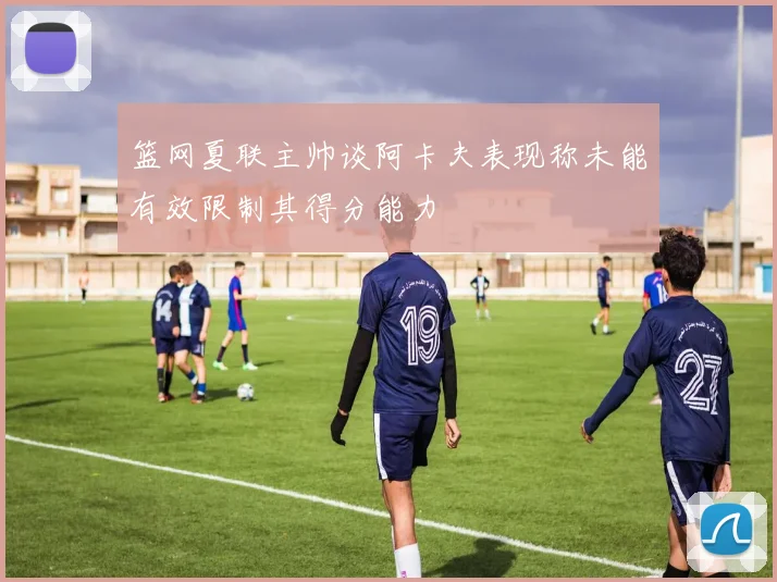 篮网夏联主帅谈阿卡夫表现称未能有效限制其得分能力