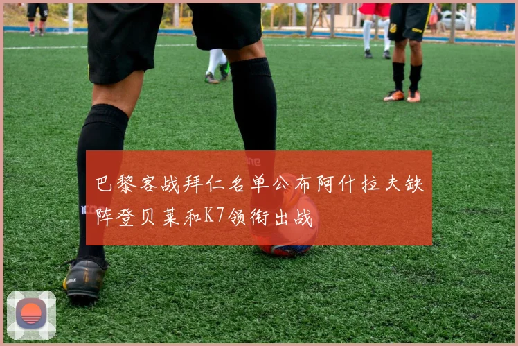 巴黎客战拜仁名单公布阿什拉夫缺阵登贝莱和K7领衔出战