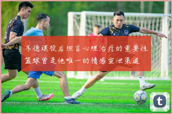 韦德退役后坦言心理治疗的重要性篮球曾是他唯一的情感宣泄渠道