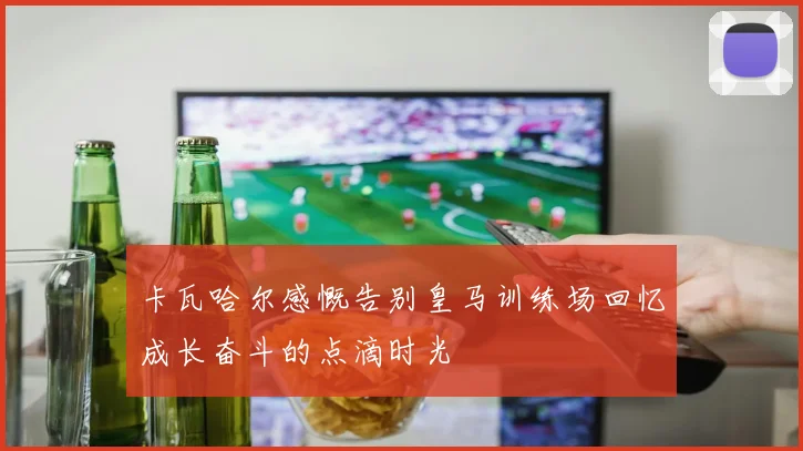 卡瓦哈尔感慨告别皇马训练场回忆成长奋斗的点滴时光