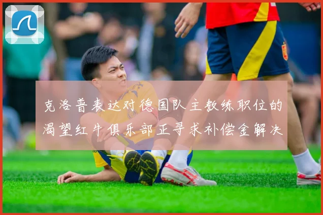 克洛普表达对德国队主教练职位的渴望红牛俱乐部正寻求补偿金解决方案