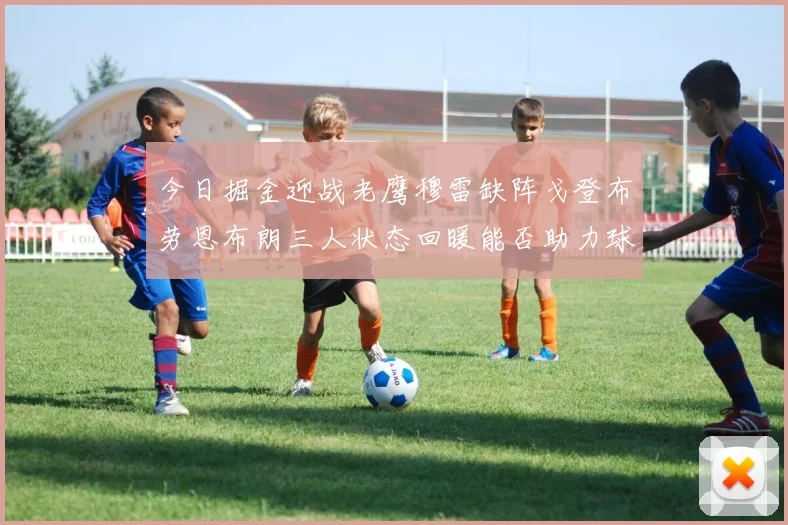 今日掘金迎战老鹰穆雷缺阵戈登布劳恩布朗三人状态回暖能否助力球队取胜