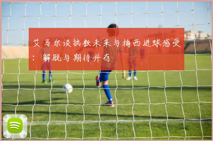 艾马尔谈执教未来与梅西进球感受：解脱与期待并存
