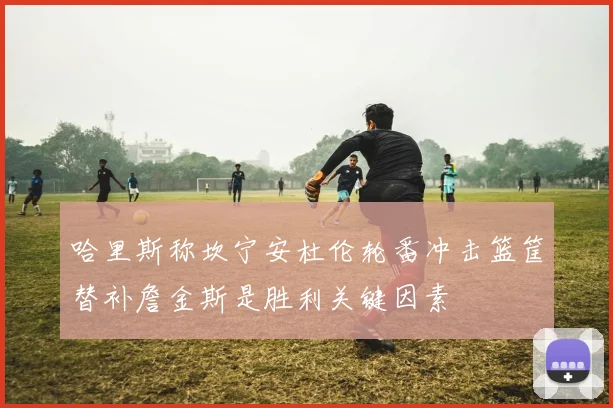 哈里斯称坎宁安杜伦轮番冲击篮筐替补詹金斯是胜利关键因素