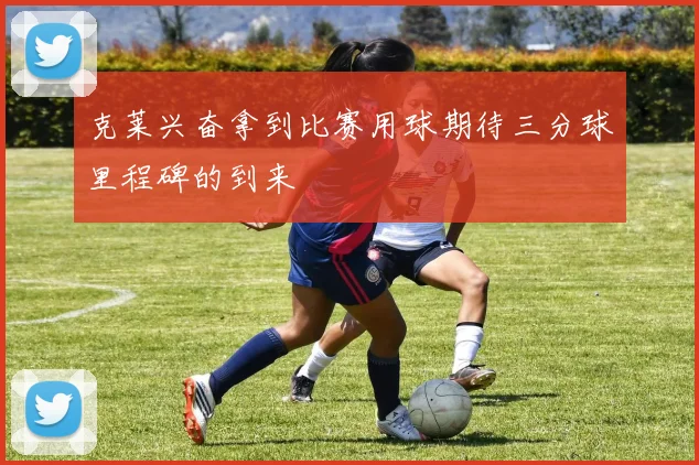 克莱兴奋拿到比赛用球期待三分球里程碑的到来