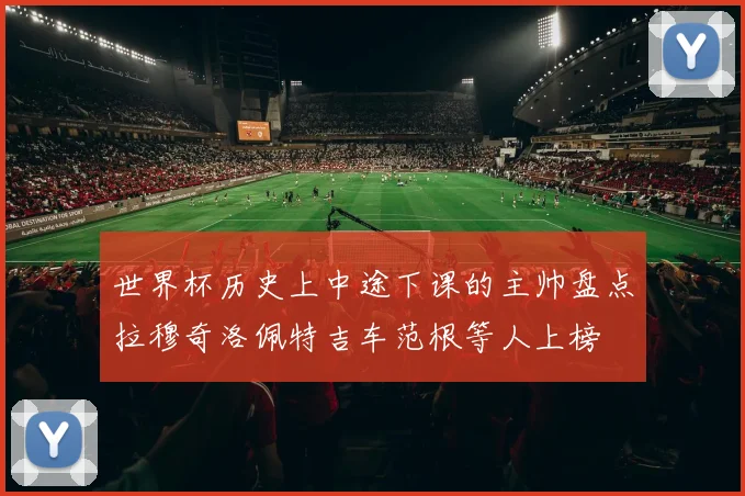 世界杯历史上中途下课的主帅盘点拉穆奇洛佩特吉车范根等人上榜