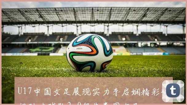 U17中国女足展现实力李启娴精彩破门助力球队2-0领先泰国女足