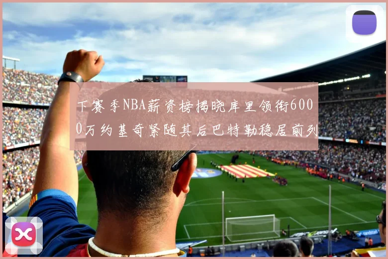 下赛季NBA薪资榜揭晓库里领衔6000万约基奇紧随其后巴特勒稳居前列