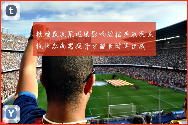 杨瀚森决策迟缓影响短挡拆表现竞技状态尚需提升才能长时间出战