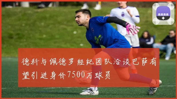 德科与佩德罗经纪团队洽谈巴萨有望引进身价7500万球员