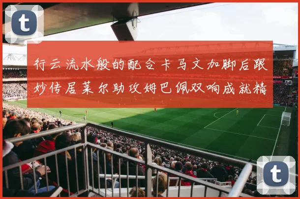 行云流水般的配合卡马文加脚后跟妙传居莱尔助攻姆巴佩双响成就精彩瞬间