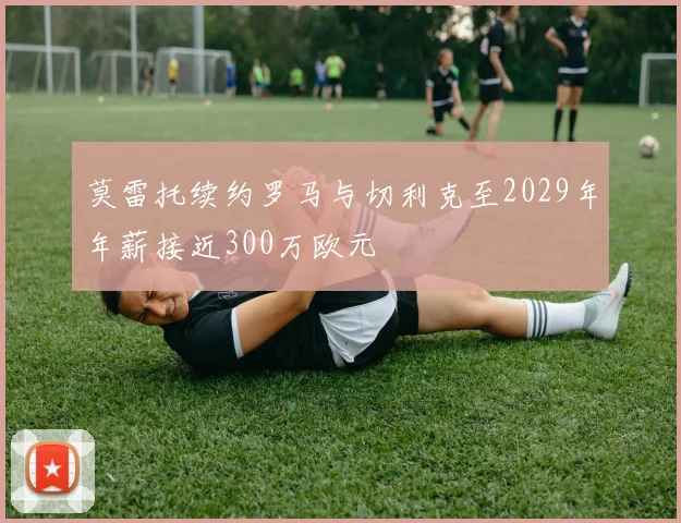 莫雷托续约罗马与切利克至2029年年薪接近300万欧元