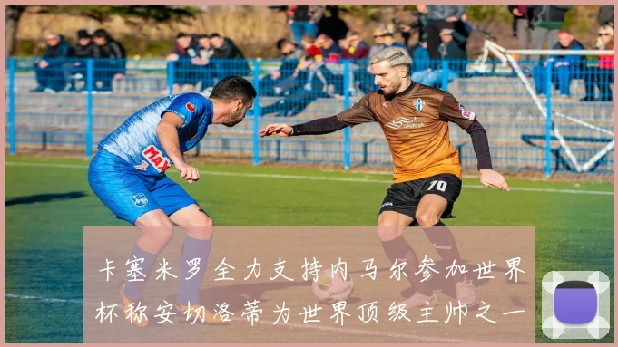卡塞米罗全力支持内马尔参加世界杯称安切洛蒂为世界顶级主帅之一