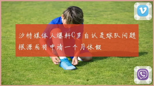 沙特媒体人爆料C罗自认是球队问题根源或将申请一个月休假