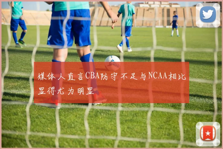 媒体人直言CBA防守不足与NCAA相比显得尤为明显