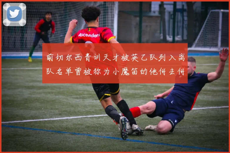前切尔西青训天才被英乙队列入离队名单曾被称为小魔笛的他何去何从